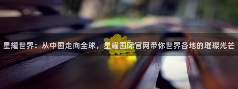 BB贝博艾弗森游戏：星耀世界：从中国走向全球，星耀国际官网带你世界各地的璀璨光芒