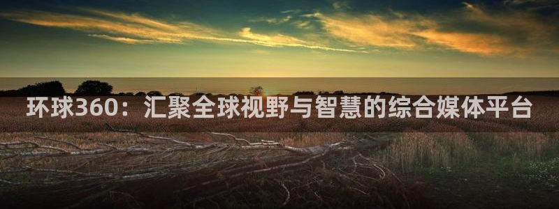 BB贝博艾弗森平台官网入口下载：环球360：汇聚全球视野与智慧的综合媒体平台